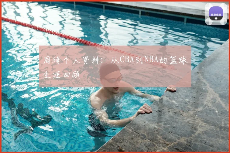 周琦个人资料：从CBA到NBA的篮球生涯回顾