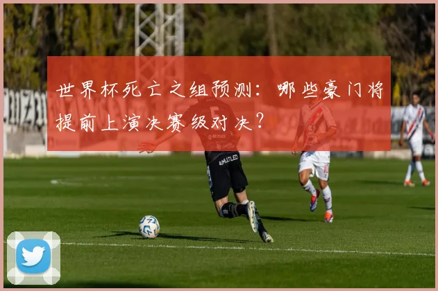 世界杯死亡之组预测：哪些豪门将提前上演决赛级对决？