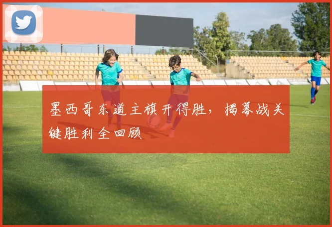 墨西哥东道主旗开得胜，揭幕战关键胜利全回顾