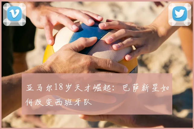 亚马尔18岁天才崛起：巴萨新星如何改变西班牙队