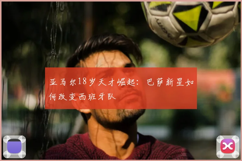 亚马尔18岁天才崛起：巴萨新星如何改变西班牙队