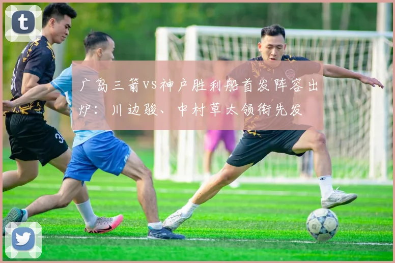 广岛三箭vs神户胜利船首发阵容出炉：川边骏、中村草太领衔先发