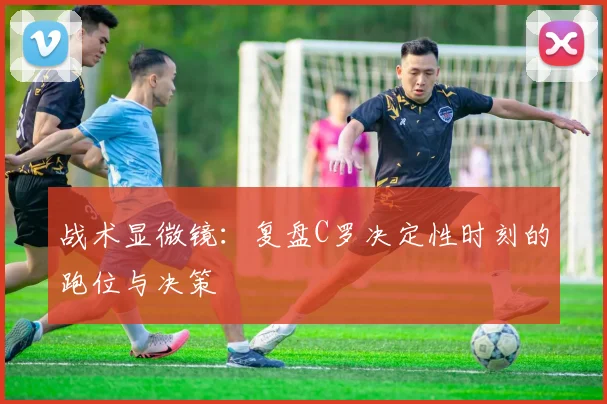 战术显微镜:复盘C罗决定性时刻的跑位与决策