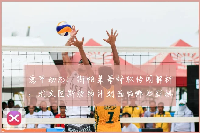 意甲动态:斯帕莱蒂辞职传闻解析,尤文图斯续约计划面临哪些新挑战?