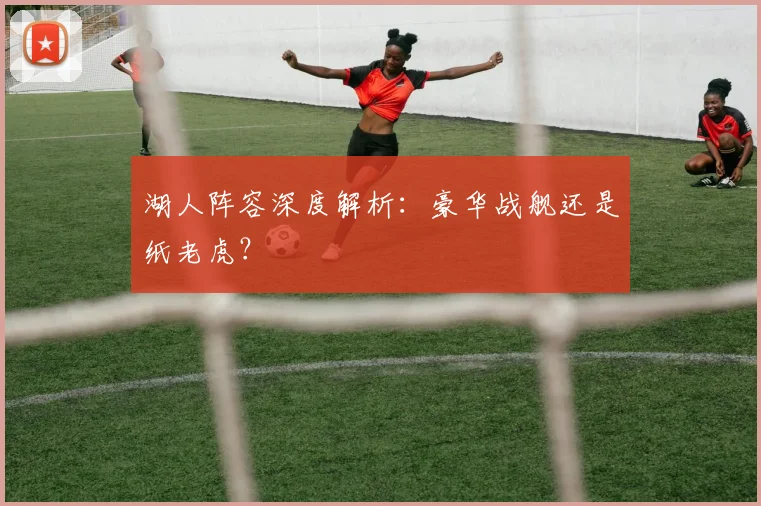 湖人阵容深度解析:豪华战舰还是纸老虎?