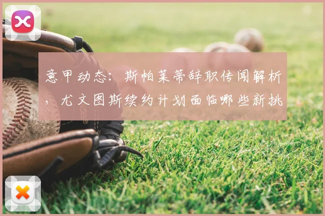 意甲动态：斯帕莱蒂辞职传闻解析，尤文图斯续约计划面临哪些新挑战？