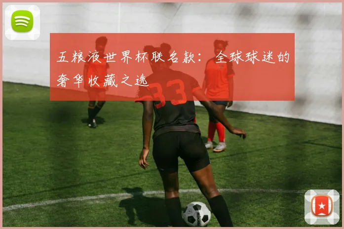 五粮液世界杯联名款:全球球迷的奢华收藏之选