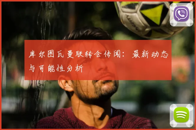 库尔图瓦曼联转会传闻：最新动态与可能性分析