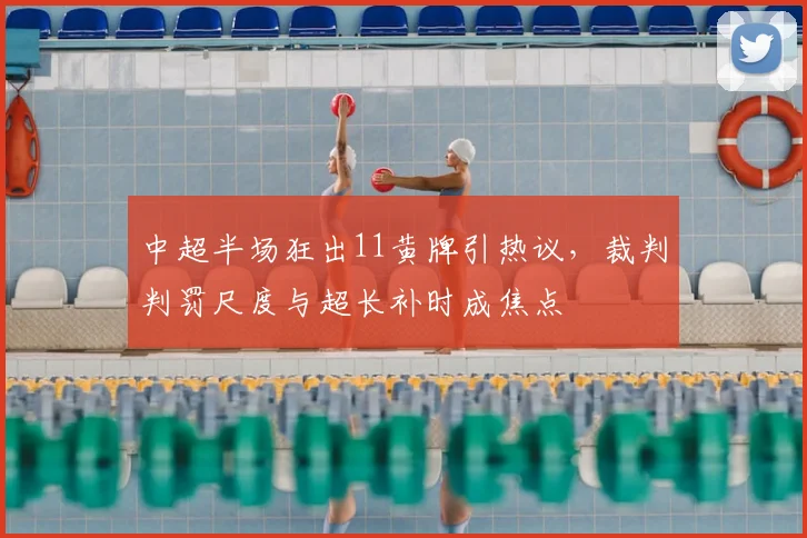 中超半场狂出11黄牌引热议，裁判判罚尺度与超长补时成焦点