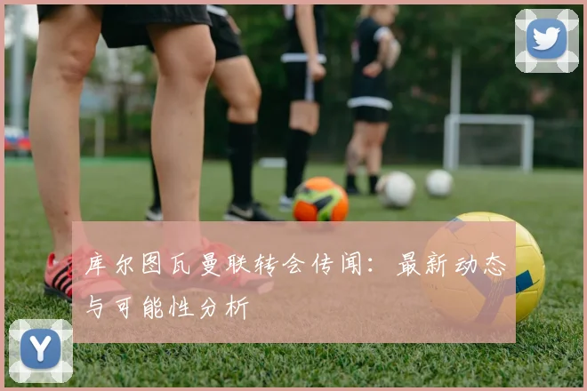 库尔图瓦曼联转会传闻:最新动态与可能性分析